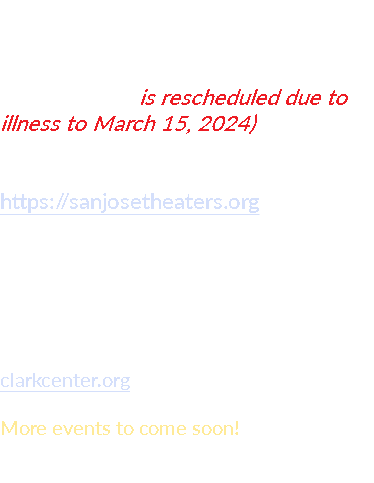 EVENTS Coming up! December 15 is rescheduled due to illness to March 15, 2024) MONTGOMERY THEATRE SAN JOSE, CA https://sanjosetheaters.org April 6, 2024 - Sat CLARK CENTER ARROYO GRANDE, CA clarkcenter.org More events to come soon!